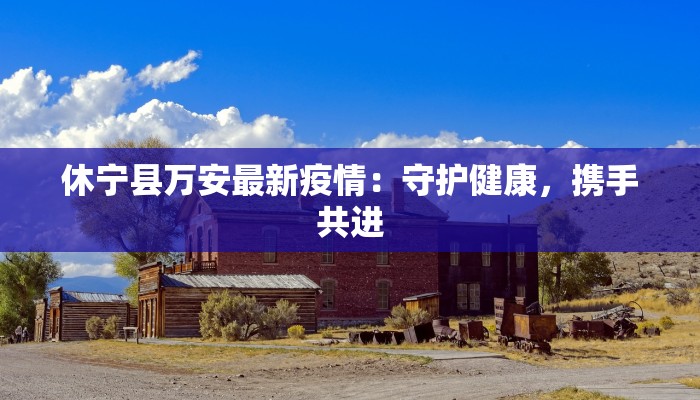 休宁县万安最新疫情：守护健康，携手共进