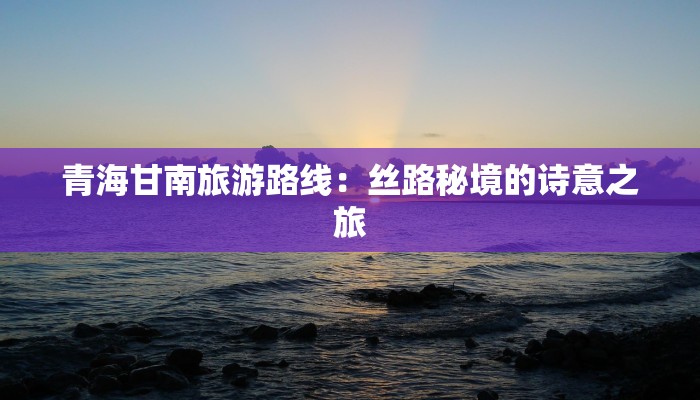 青海甘南旅游路线：丝路秘境的诗意之旅